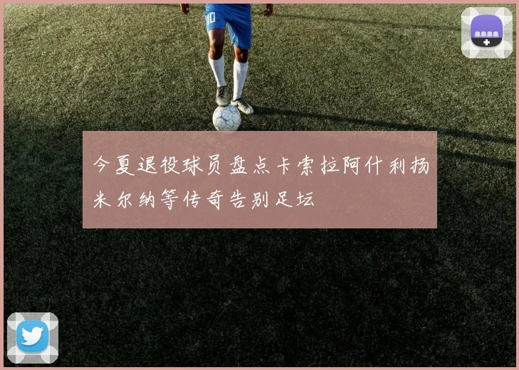 今夏退役球员盘点卡索拉阿什利扬米尔纳等传奇告别足坛