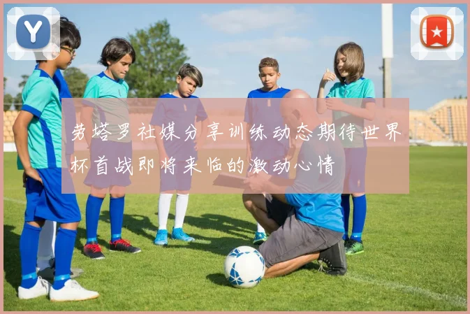 劳塔罗社媒分享训练动态期待世界杯首战即将来临的激动心情