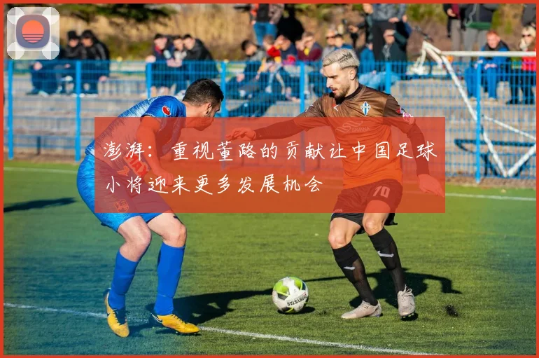 澎湃：重视董路的贡献让中国足球小将迎来更多发展机会
