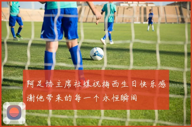 阿足协主席社媒祝梅西生日快乐感谢他带来的每一个永恒瞬间