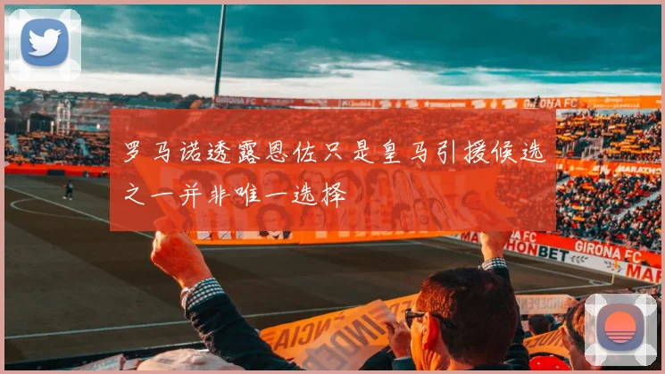 罗马诺透露恩佐只是皇马引援候选之一并非唯一选择