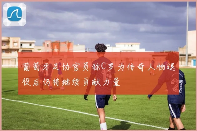 葡萄牙足协官员称C罗为传奇人物退役后仍将继续贡献力量