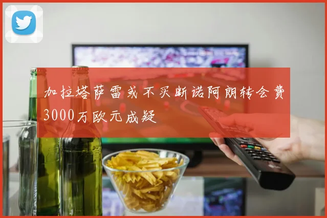 加拉塔萨雷或不买断诺阿朗转会费3000万欧元成疑