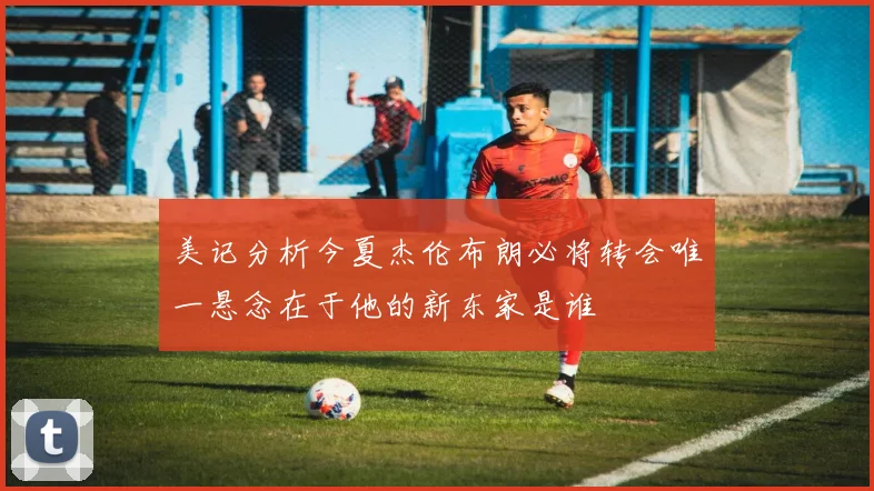 美记分析今夏杰伦布朗必将转会唯一悬念在于他的新东家是谁