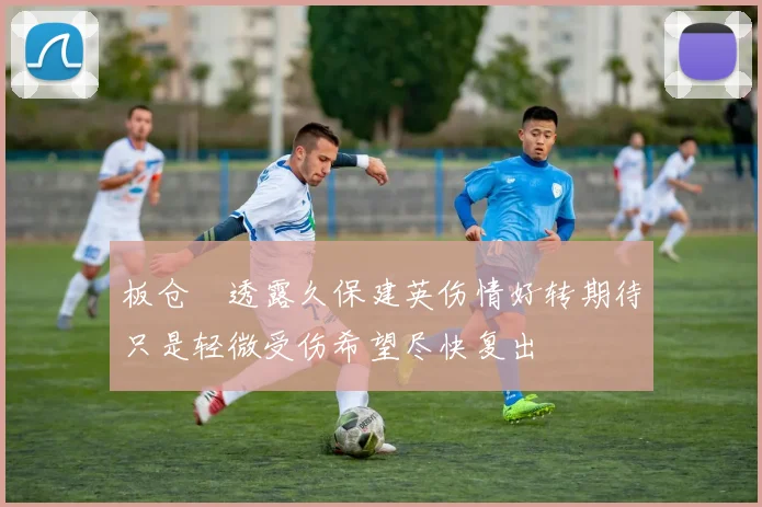 板仓滉透露久保建英伤情好转期待只是轻微受伤希望尽快复出