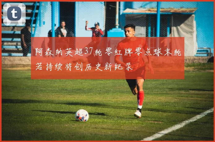 阿森纳英超37轮零红牌零点球末轮若持续将创历史新纪录