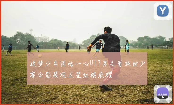 追梦少年团结一心U17男足晋级世少赛合影展现五星红旗荣耀