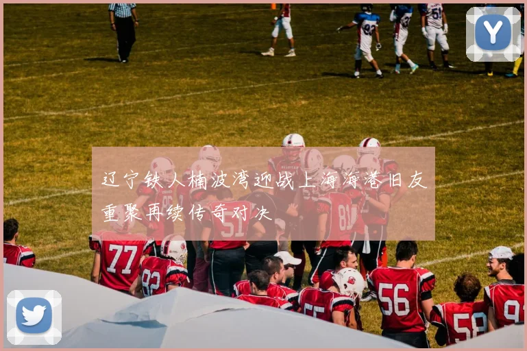 辽宁铁人楠波湾迎战上海海港旧友重聚再续传奇对决