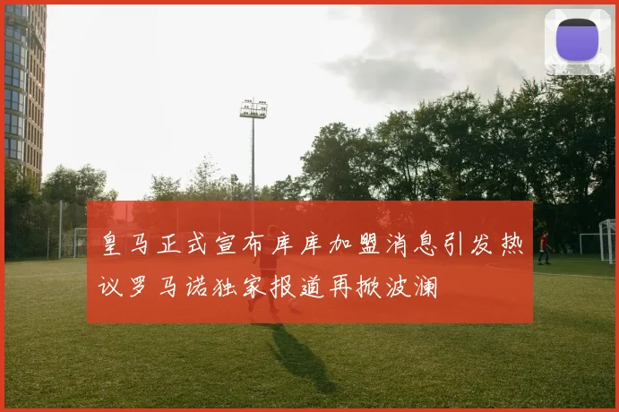 皇马正式宣布库库加盟消息引发热议罗马诺独家报道再掀波澜