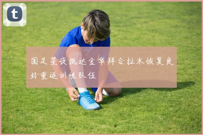 国足星夜抵达金华拜合拉木恢复良好重返训练队伍