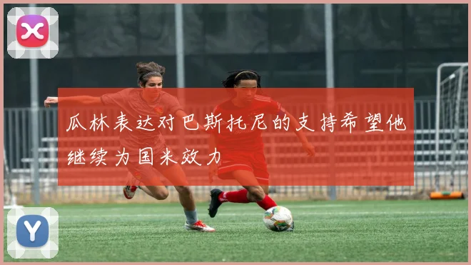 瓜林表达对巴斯托尼的支持希望他继续为国米效力