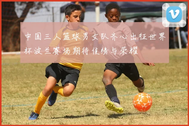 中国三人篮球男女队齐心出征世界杯波兰赛场期待佳绩与荣耀
