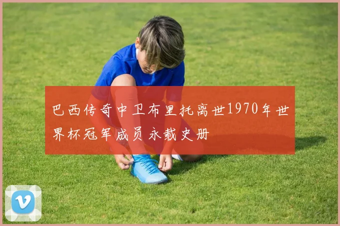 巴西传奇中卫布里托离世1970年世界杯冠军成员永载史册